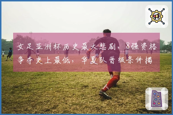 女足亚洲杯历史最大悲剧，8强资格争夺史上最低，华夏队晋级条件揭秘