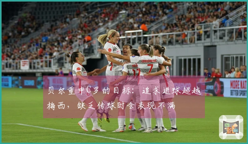 贝尔重申C罗的目标：追求进球超越梅西，缺乏传球时会表现不满