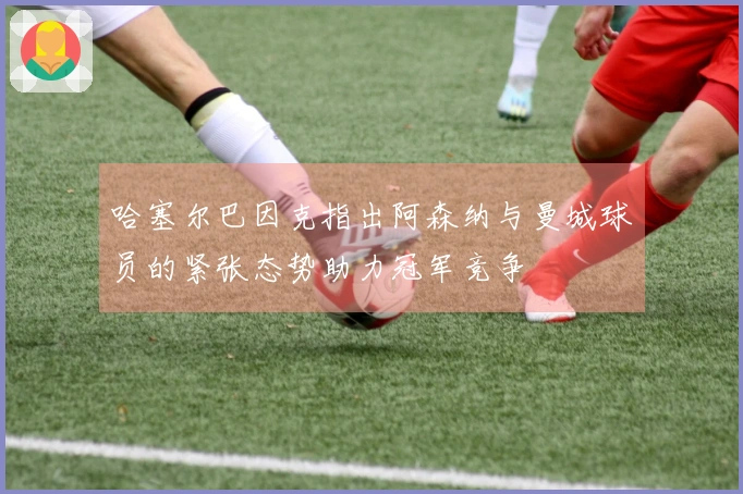 哈塞尔巴因克指出阿森纳与曼城球员的紧张态势助力冠军竞争