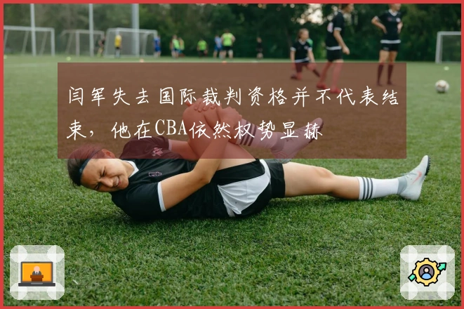 闫军失去国际裁判资格并不代表结束，他在CBA依然权势显赫