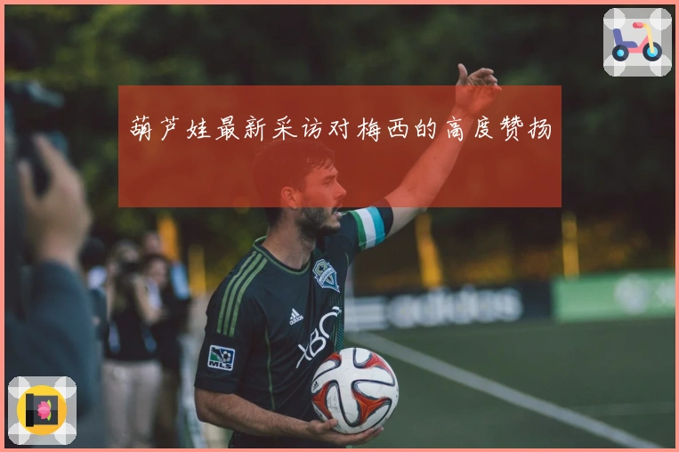葫芦娃最新采访对梅西的高度赞扬