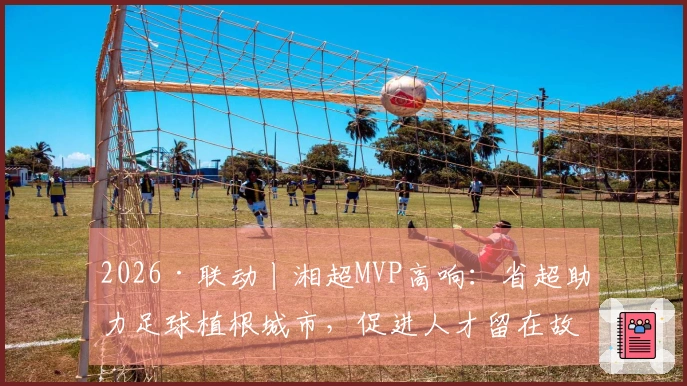 2026·联动丨湘超MVP高响：省超助力足球植根城市，促进人才留在故乡