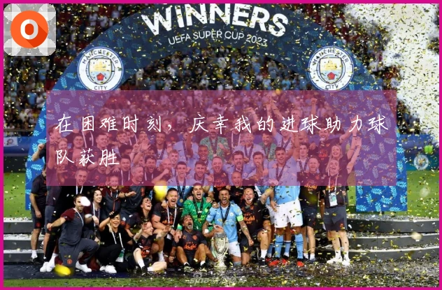 在困难时刻，庆幸我的进球助力球队获胜