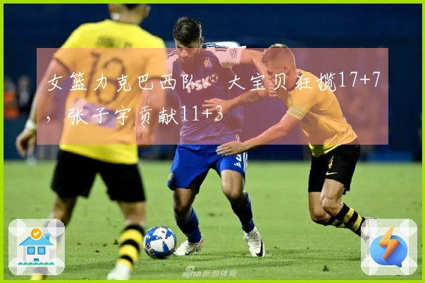 女篮力克巴西队，大宝贝狂揽17+7，张子宇贡献11+3