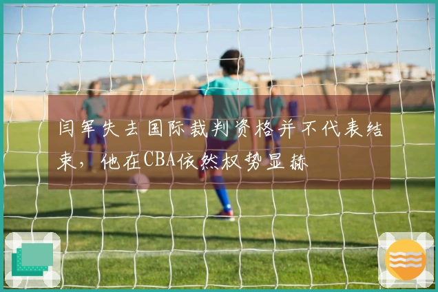 闫军失去国际裁判资格并不代表结束，他在CBA依然权势显赫