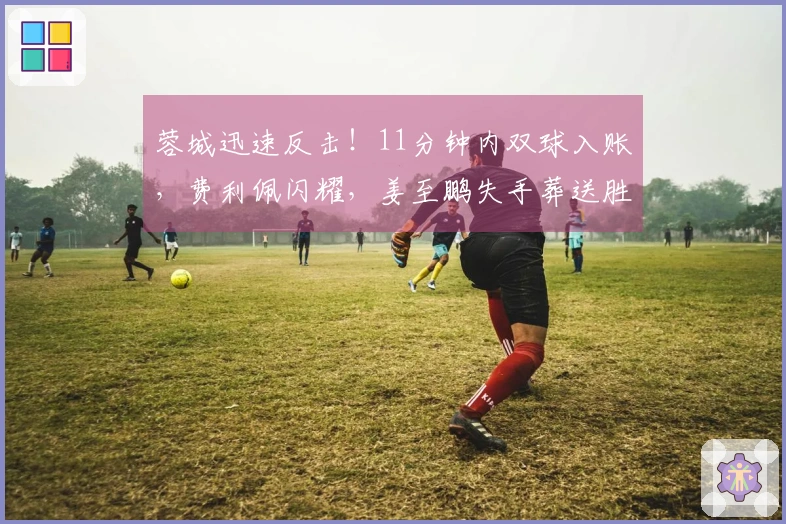 蓉城迅速反击！11分钟内双球入账，费利佩闪耀，姜至鹏失手葬送胜局