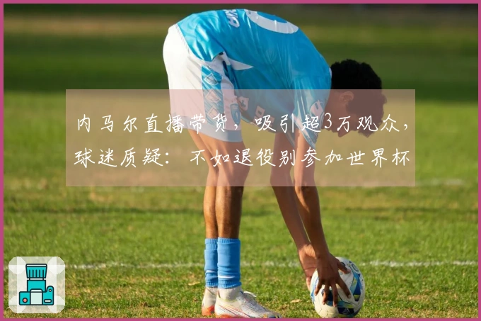 内马尔直播带货，吸引超3万观众，球迷质疑：不如退役别参加世界杯