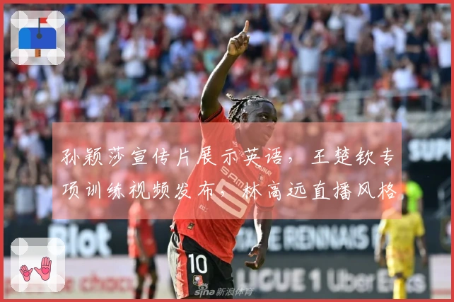 孙颖莎宣传片展示英语，王楚钦专项训练视频发布，林高远直播风格帅气引关注