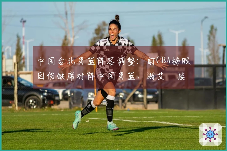 中国台北男篮阵容调整：前CBA榜眼因伤缺席对阵中国男篮，游艾喆接替