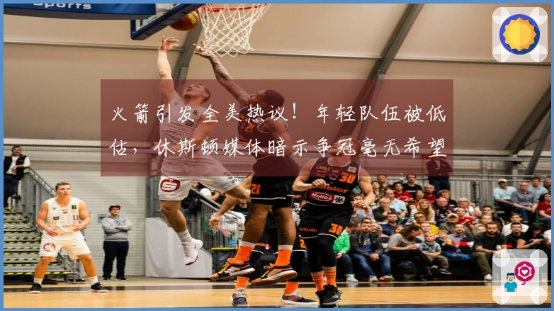 火箭引发全美热议！年轻队伍被低估，休斯顿媒体暗示争冠毫无希望，勇士调侃相对不逊