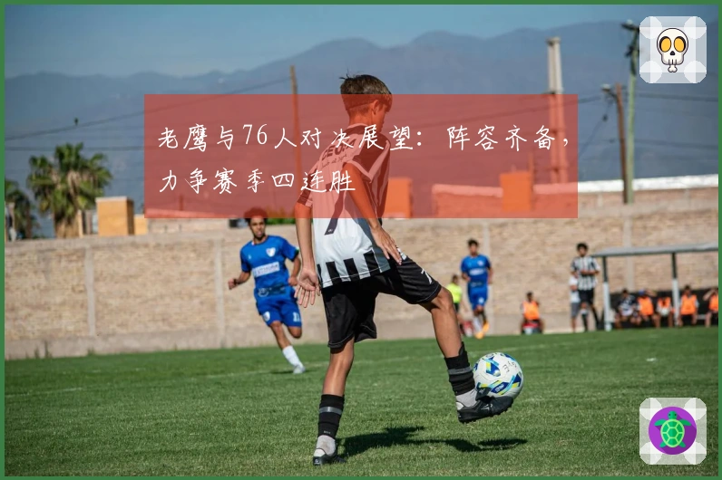 老鹰与76人对决展望：阵容齐备，力争赛季四连胜