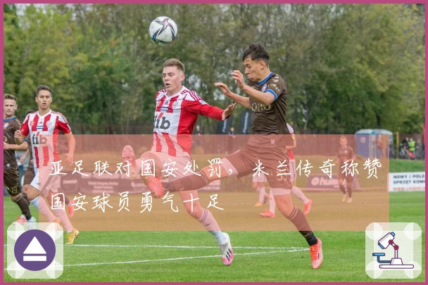 亚足联对国安处罚，米兰传奇称赞国安球员勇气十足