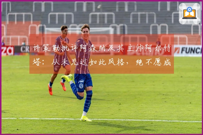 许策勒批评阿森纳及其主帅阿尔特塔：从未见过如此风格，绝不愿成为这样的教练