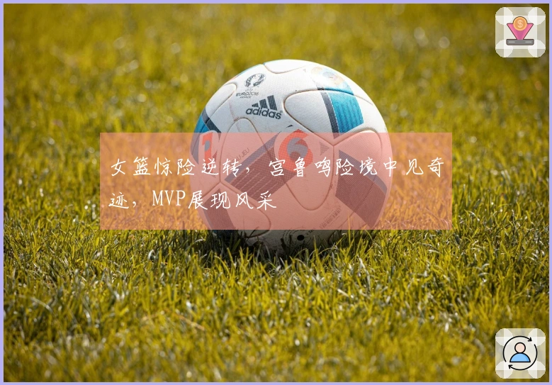 女篮惊险逆转，宫鲁鸣险境中见奇迹，MVP展现风采