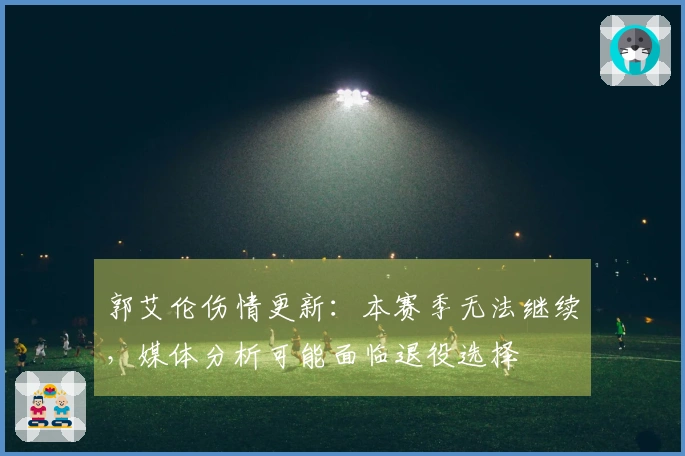 郭艾伦伤情更新：本赛季无法继续，媒体分析可能面临退役选择