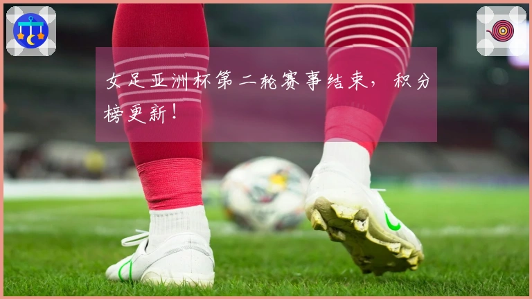 女足亚洲杯第二轮赛事结束，积分榜更新！