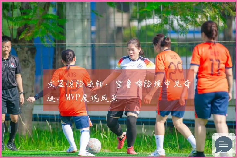 女篮惊险逆转，宫鲁鸣险境中见奇迹，MVP展现风采