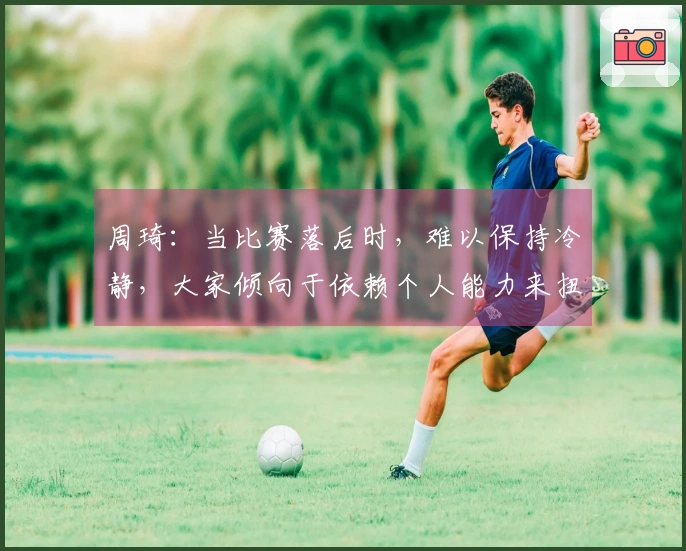 周琦：当比赛落后时，难以保持冷静，大家倾向于依赖个人能力来扭转局面