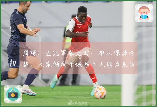 周琦：当比赛落后时，难以保持冷静，大家倾向于依赖个人能力来扭转局面